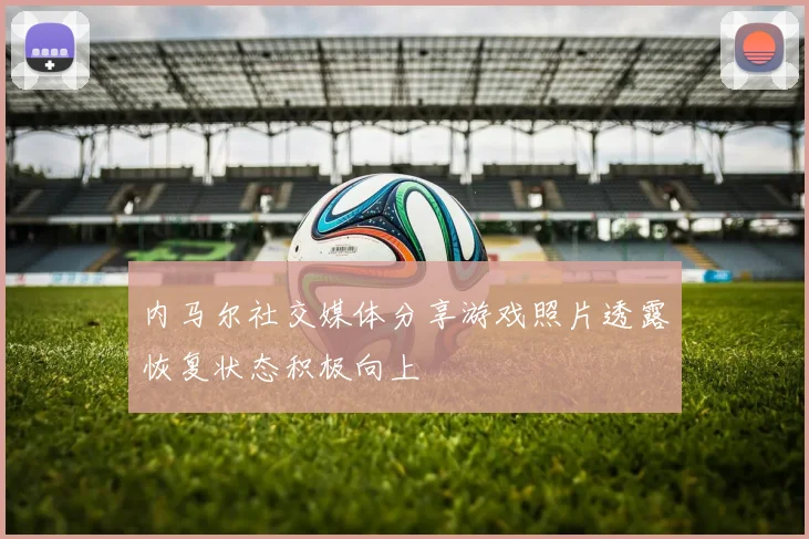 内马尔社交媒体分享游戏照片透露恢复状态积极向上