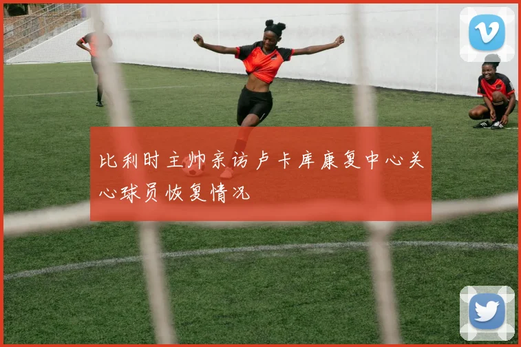 比利时主帅亲访卢卡库康复中心关心球员恢复情况