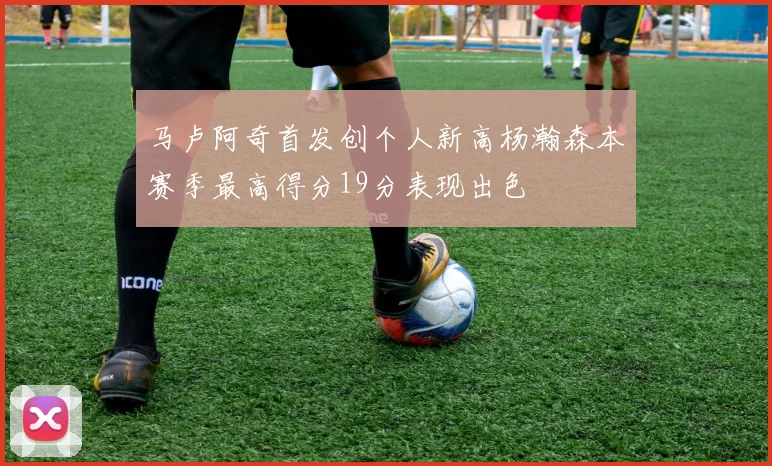马卢阿奇首发创个人新高杨瀚森本赛季最高得分19分表现出色