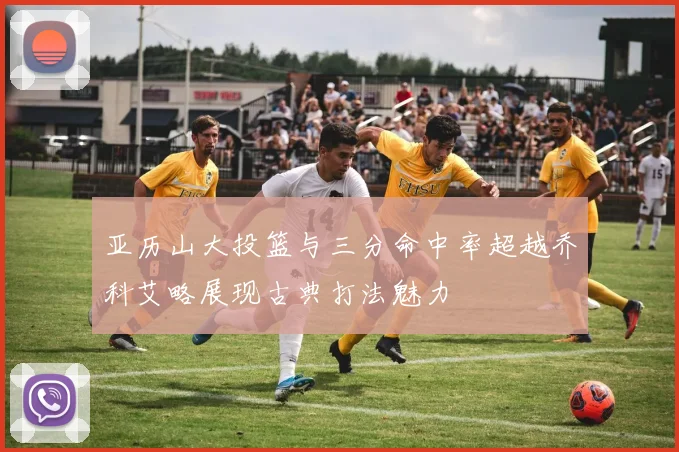亚历山大投篮与三分命中率超越乔科艾略展现古典打法魅力