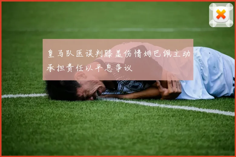 皇马队医误判膝盖伤情姆巴佩主动承担责任以平息争议