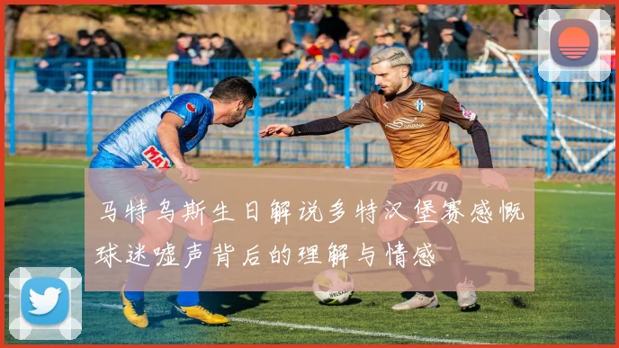 马特乌斯生日解说多特汉堡赛感慨球迷嘘声背后的理解与情感